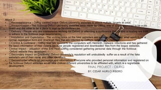 Attack 2
• ﻿
﻿Reconnaissance - OilRig created bogus Oxford University websites to attack multiple targets at once.
• ﻿
﻿Weaponization - Two fictitious Oxford University websites were made by OilRig, one of which appeared to be a job
board and the other to be a place to sign up for conferences.
• ﻿
﻿Delivery - People who are interested in working for Oxford or attending a conference that Oxford is hosting are sure
to adhere to the fictitious page requirements.
• ﻿
﻿Installation and Exploitation - The victims, once on the fake website/s are encouraged to fill-up what seem to be a
normal registration form and download files that are infected by OilRig's surveillance malware.
• ﻿
﻿Control & Command - OilRig now has access to the computers with Helminth malware infections and has gathered
the basic information of their victims because people registered and downloaded files from the bogus websites.
• ﻿
﻿Initial Impact - Utilization of the End Host: OilRig considered gathering personal data through the fictitious
Oxford website they developed.
• ﻿
﻿Secondary Impact on Credibility: Oxford University's reputation will undoubtedly suffer as a result of the fake
website's use of their name and other identifiers.
• ﻿
﻿Second-order effects on perception and information: Everyone who provided personal information and registered on
the fictitious Oxford websites would now choose different universities to be affiliated with, which is a regrettable
development. FINAL PROJECT - OILRIG
BY: CESAR MURILO RIBEIRO
 