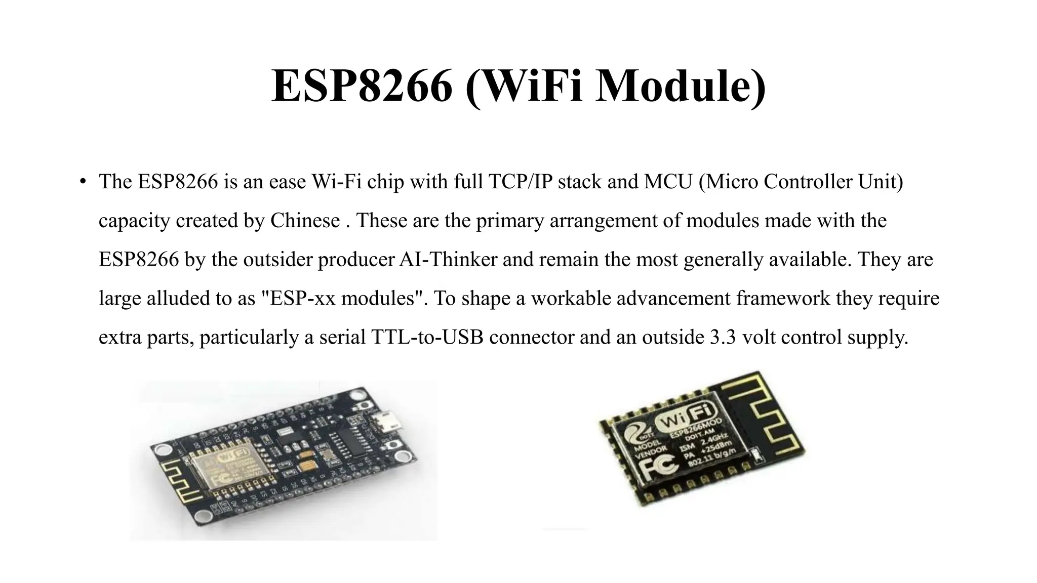 ESP8266 (WiFi Module)
• The ESP8266 is an ease Wi-Fi chip with full TCP/IP stack and MCU (Micro Controller Unit)
capacity created by Chinese . These are the primary arrangement of modules made with the
ESP8266 by the outsider producer AI-Thinker and remain the most generally available. They are
large alluded to as "ESP-xx modules". To shape a workable advancement framework they require
extra parts, particularly a serial TTL-to-USB connector and an outside 3.3 volt control supply.
 
