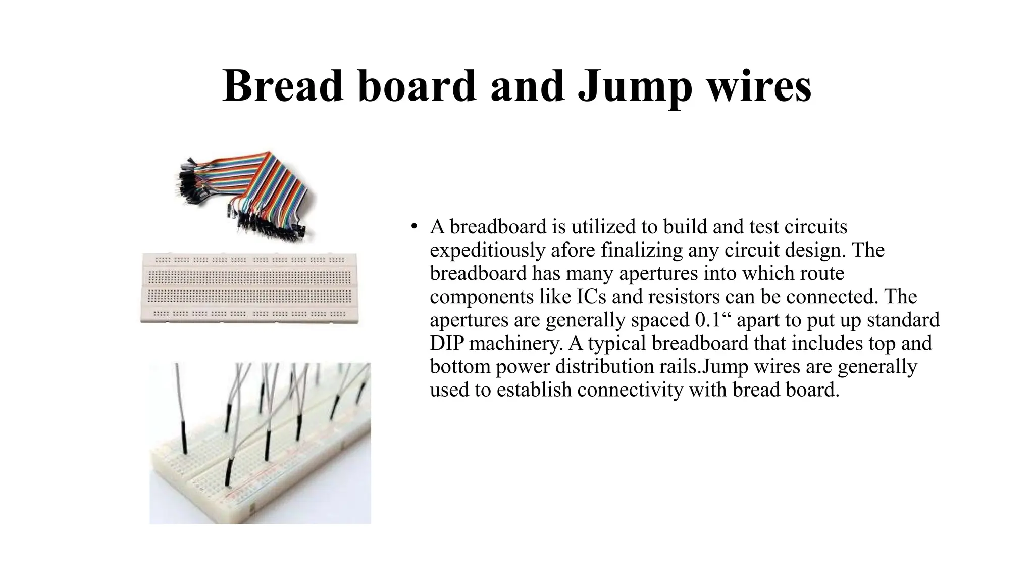 Bread board and Jump wires
• A breadboard is utilized to build and test circuits
expeditiously afore finalizing any circuit design. The
breadboard has many apertures into which route
components like ICs and resistors can be connected. The
apertures are generally spaced 0.1“ apart to put up standard
DIP machinery. A typical breadboard that includes top and
bottom power distribution rails.Jump wires are generally
used to establish connectivity with bread board.
 