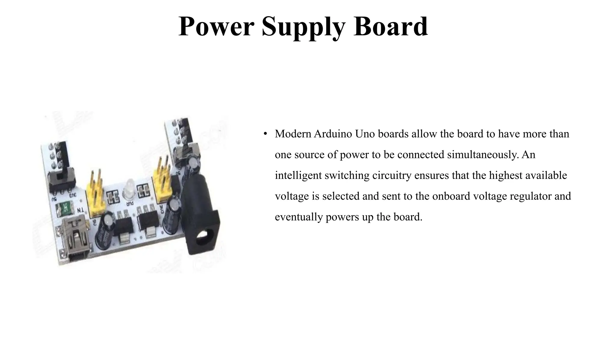 Power Supply Board
• Modern Arduino Uno boards allow the board to have more than
one source of power to be connected simultaneously. An
intelligent switching circuitry ensures that the highest available
voltage is selected and sent to the onboard voltage regulator and
eventually powers up the board.
 