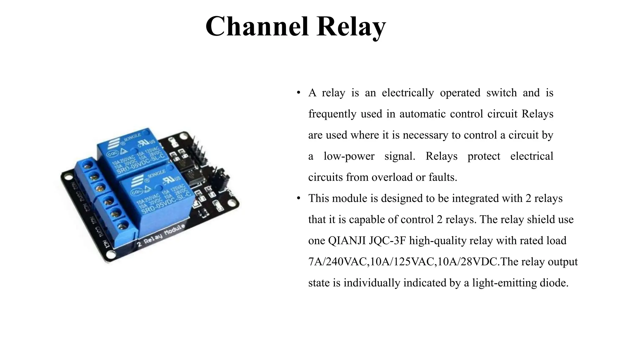 Channel Relay
• A relay is an electrically operated switch and is
frequently used in automatic control circuit Relays
are used where it is necessary to control a circuit by
a low-power signal. Relays protect electrical
circuits from overload or faults.
• This module is designed to be integrated with 2 relays
that it is capable of control 2 relays. The relay shield use
one QIANJI JQC-3F high-quality relay with rated load
7A/240VAC,10A/125VAC,10A/28VDC.The relay output
state is individually indicated by a light-emitting diode.
 