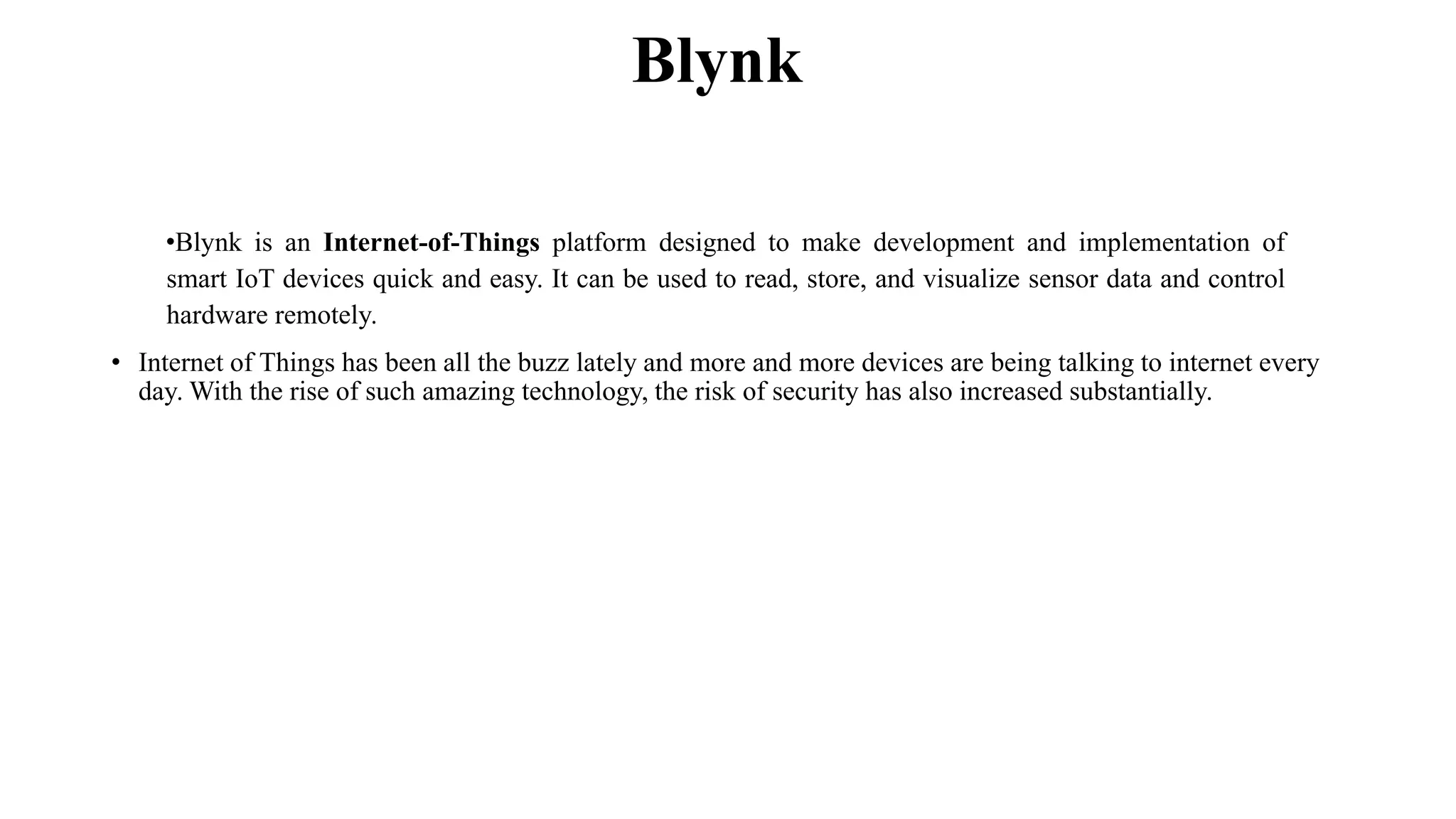Blynk
•Blynk is an Internet-of-Things platform designed to make development and implementation of
smart IoT devices quick and easy. It can be used to read, store, and visualize sensor data and control
hardware remotely.
• Internet of Things has been all the buzz lately and more and more devices are being talking to internet every
day. With the rise of such amazing technology, the risk of security has also increased substantially.
 