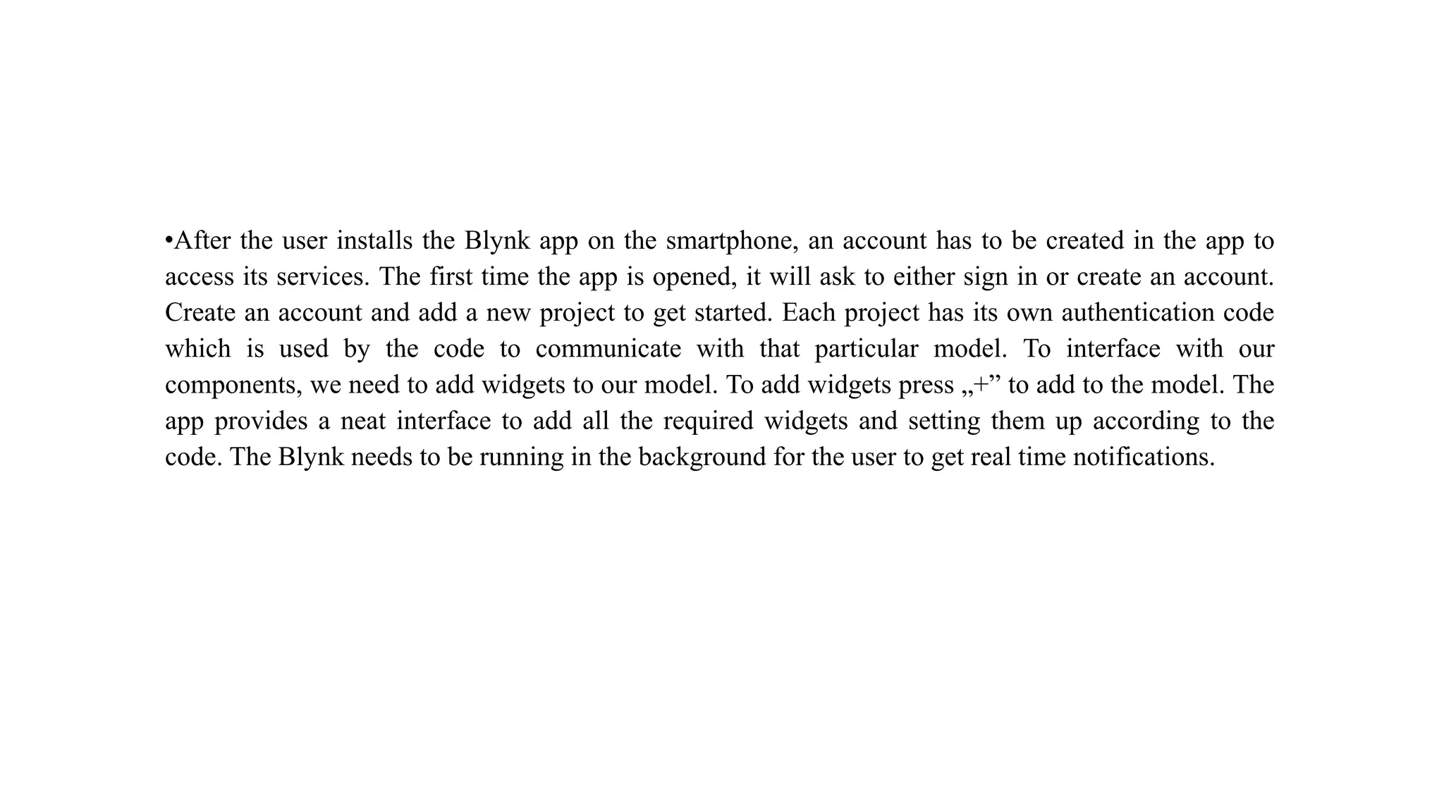 •After the user installs the Blynk app on the smartphone, an account has to be created in the app to
access its services. The first time the app is opened, it will ask to either sign in or create an account.
Create an account and add a new project to get started. Each project has its own authentication code
which is used by the code to communicate with that particular model. To interface with our
components, we need to add widgets to our model. To add widgets press „+” to add to the model. The
app provides a neat interface to add all the required widgets and setting them up according to the
code. The Blynk needs to be running in the background for the user to get real time notifications.
 
