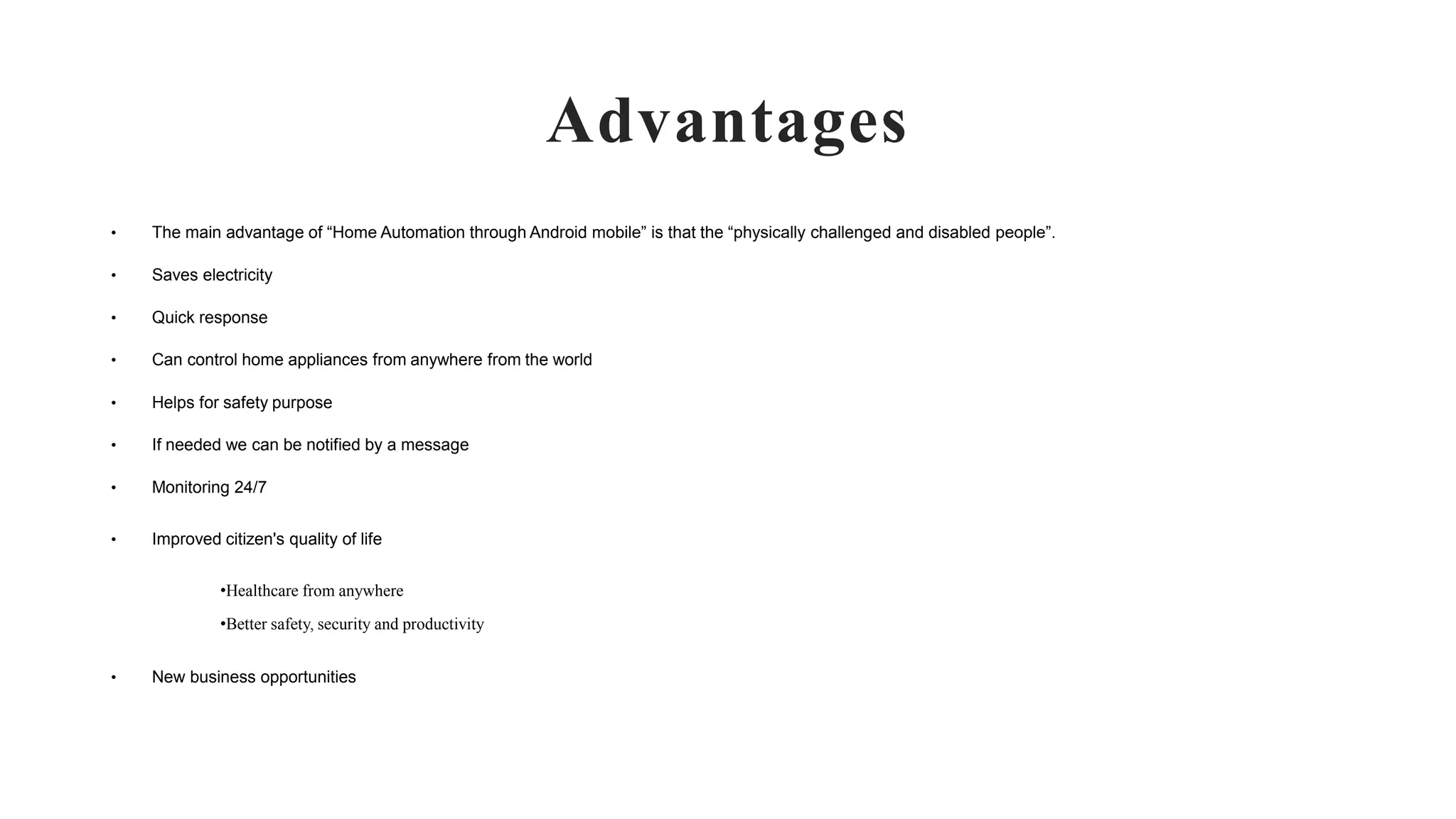 Advantages
• The main advantage of “Home Automation through Android mobile” is that the “physically challenged and disabled people”.
• Saves electricity
• Quick response
• Can control home appliances from anywhere from the world
• Helps for safety purpose
• If needed we can be notified by a message
• Monitoring 24/7
• Improved citizen's quality of life
•Healthcare from anywhere
•Better safety, security and productivity
• New business opportunities
 