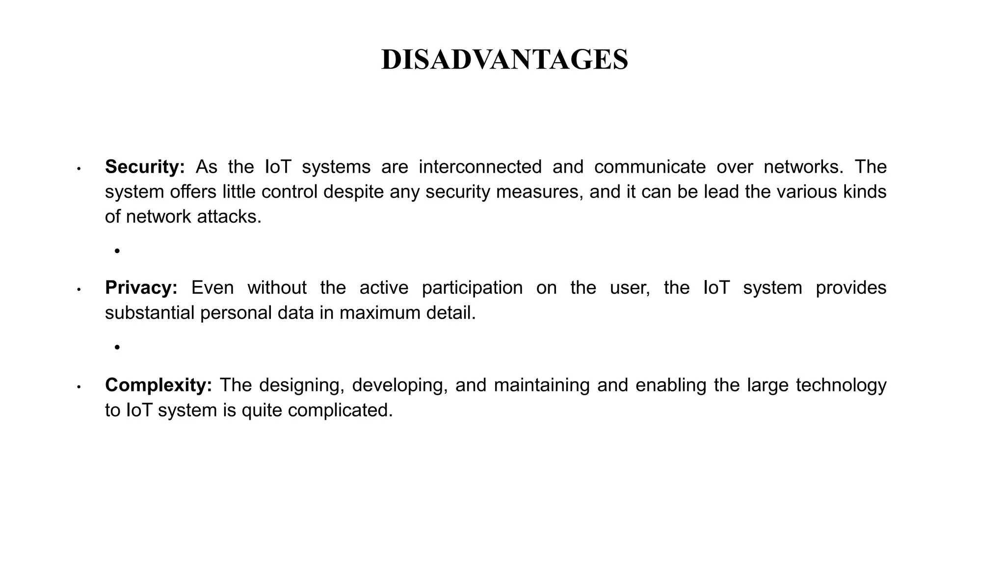 DISADVANTAGES
• Security: As the IoT systems are interconnected and communicate over networks. The
system offers little control despite any security measures, and it can be lead the various kinds
of network attacks.
•
• Privacy: Even without the active participation on the user, the IoT system provides
substantial personal data in maximum detail.
•
• Complexity: The designing, developing, and maintaining and enabling the large technology
to IoT system is quite complicated.
 