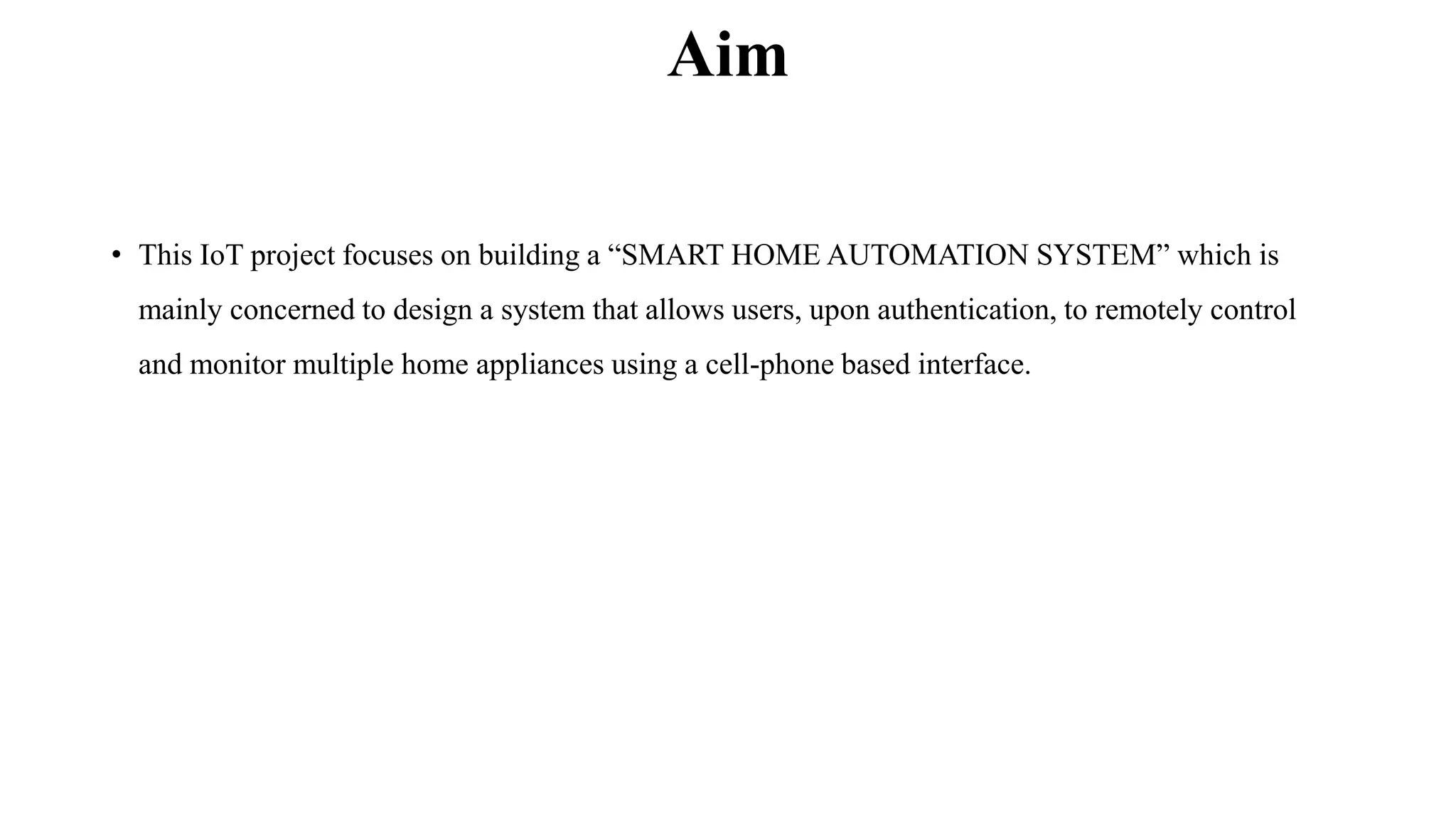 Aim
• This IoT project focuses on building a “SMART HOME AUTOMATION SYSTEM” which is
mainly concerned to design a system that allows users, upon authentication, to remotely control
and monitor multiple home appliances using a cell-phone based interface.
 