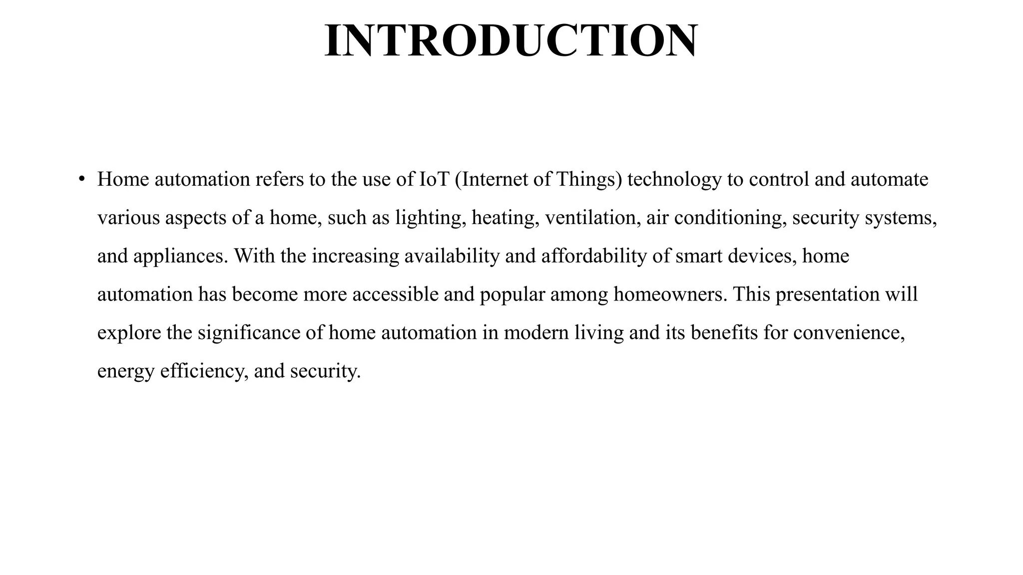 INTRODUCTION
• Home automation refers to the use of IoT (Internet of Things) technology to control and automate
various aspects of a home, such as lighting, heating, ventilation, air conditioning, security systems,
and appliances. With the increasing availability and affordability of smart devices, home
automation has become more accessible and popular among homeowners. This presentation will
explore the significance of home automation in modern living and its benefits for convenience,
energy efficiency, and security.
 