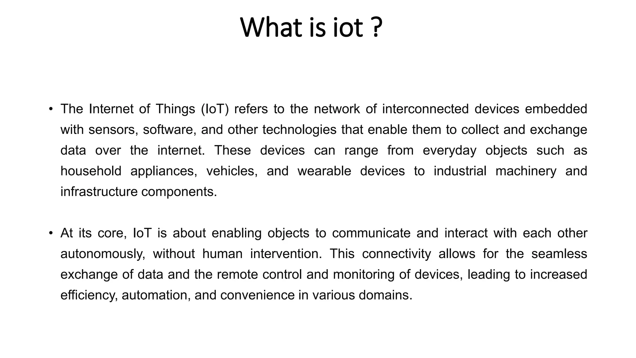 What is iot ?
• The Internet of Things (IoT) refers to the network of interconnected devices embedded
with sensors, software, and other technologies that enable them to collect and exchange
data over the internet. These devices can range from everyday objects such as
household appliances, vehicles, and wearable devices to industrial machinery and
infrastructure components.
• At its core, IoT is about enabling objects to communicate and interact with each other
autonomously, without human intervention. This connectivity allows for the seamless
exchange of data and the remote control and monitoring of devices, leading to increased
efficiency, automation, and convenience in various domains.
 