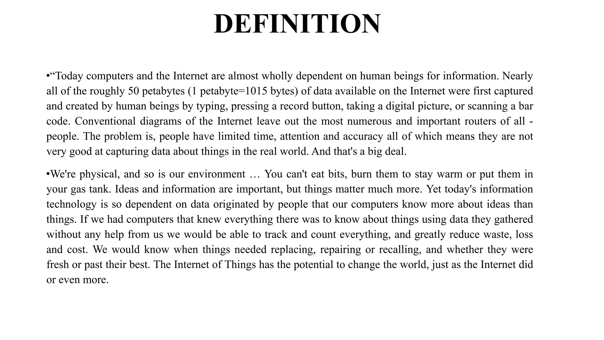 DEFINITION
•“Today computers and the Internet are almost wholly dependent on human beings for information. Nearly
all of the roughly 50 petabytes (1 petabyte=1015 bytes) of data available on the Internet were first captured
and created by human beings by typing, pressing a record button, taking a digital picture, or scanning a bar
code. Conventional diagrams of the Internet leave out the most numerous and important routers of all -
people. The problem is, people have limited time, attention and accuracy all of which means they are not
very good at capturing data about things in the real world. And that's a big deal.
•We're physical, and so is our environment … You can't eat bits, burn them to stay warm or put them in
your gas tank. Ideas and information are important, but things matter much more. Yet today's information
technology is so dependent on data originated by people that our computers know more about ideas than
things. If we had computers that knew everything there was to know about things using data they gathered
without any help from us we would be able to track and count everything, and greatly reduce waste, loss
and cost. We would know when things needed replacing, repairing or recalling, and whether they were
fresh or past their best. The Internet of Things has the potential to change the world, just as the Internet did
or even more.
 