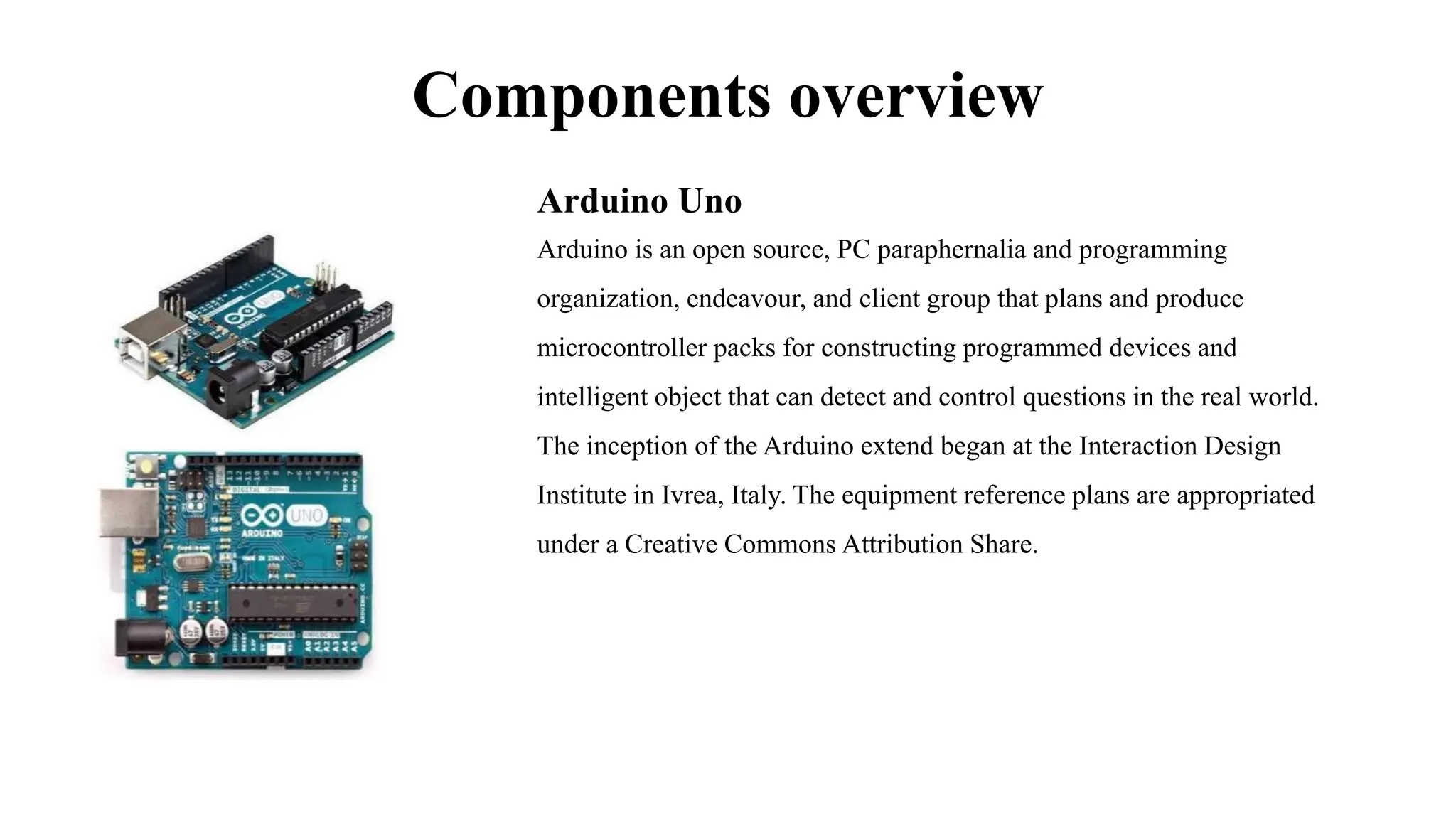 Components overview
Arduino Uno
Arduino is an open source, PC paraphernalia and programming
organization, endeavour, and client group that plans and produce
microcontroller packs for constructing programmed devices and
intelligent object that can detect and control questions in the real world.
The inception of the Arduino extend began at the Interaction Design
Institute in Ivrea, Italy. The equipment reference plans are appropriated
under a Creative Commons Attribution Share.
 