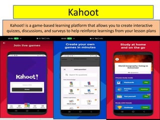 Kahoot
Kahoot! is a game-based learning platform that allows you to create interactive
quizzes, discussions, and surveys to help reinforce learnings from your lesson plans
 