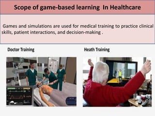 .
Games and simulations are used for medical training to practice clinical
skills, patient interactions, and decision-making .
Scope of game-based learning In Healthcare
 