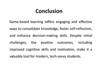 Conclusion
Game-based learning ioffers engaging and effective
ways to consolidate knowledge, foster self-reflection,
and enhance decision-making skills. Despite initial
challenges, the positive outcomes, including
improved cognitive skills and motivation, make it a
valuable tool for modern, tech-savvy students.
 