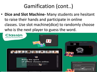 Gamification (cont..)
• Dice and Slot Machine- Many students are hesitant
to raise their hands and participate in online
classes. Use slot machine(dice) to randomly choose
who is the next player to guess the word.
 