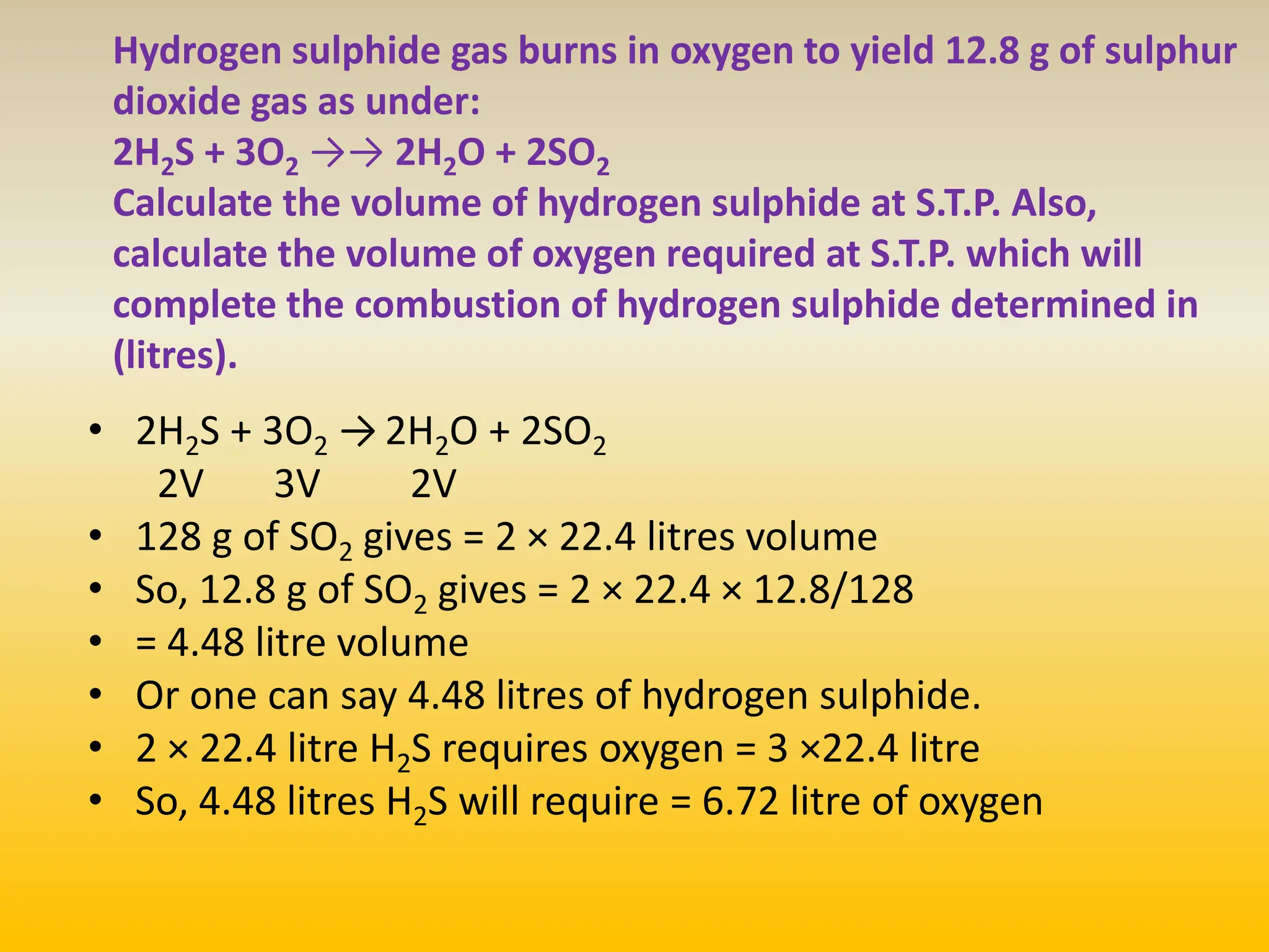 Hydrogen sulphide gas burns in oxygen to yield 12.8 g of sulphur
dioxide gas as under:
2H2S + 3O2 →→ 2H2O + 2SO2
Calculate the volume of hydrogen sulphide at S.T.P. Also,
calculate the volume of oxygen required at S.T.P. which will
complete the combustion of hydrogen sulphide determined in
(litres).
• 2H2S + 3O2 → 2H2O + 2SO2
2V 3V 2V
• 128 g of SO2 gives = 2 × 22.4 litres volume
• So, 12.8 g of SO2 gives = 2 × 22.4 × 12.8/128
• = 4.48 litre volume
• Or one can say 4.48 litres of hydrogen sulphide.
• 2 × 22.4 litre H2S requires oxygen = 3 ×22.4 litre
• So, 4.48 litres H2S will require = 6.72 litre of oxygen
 