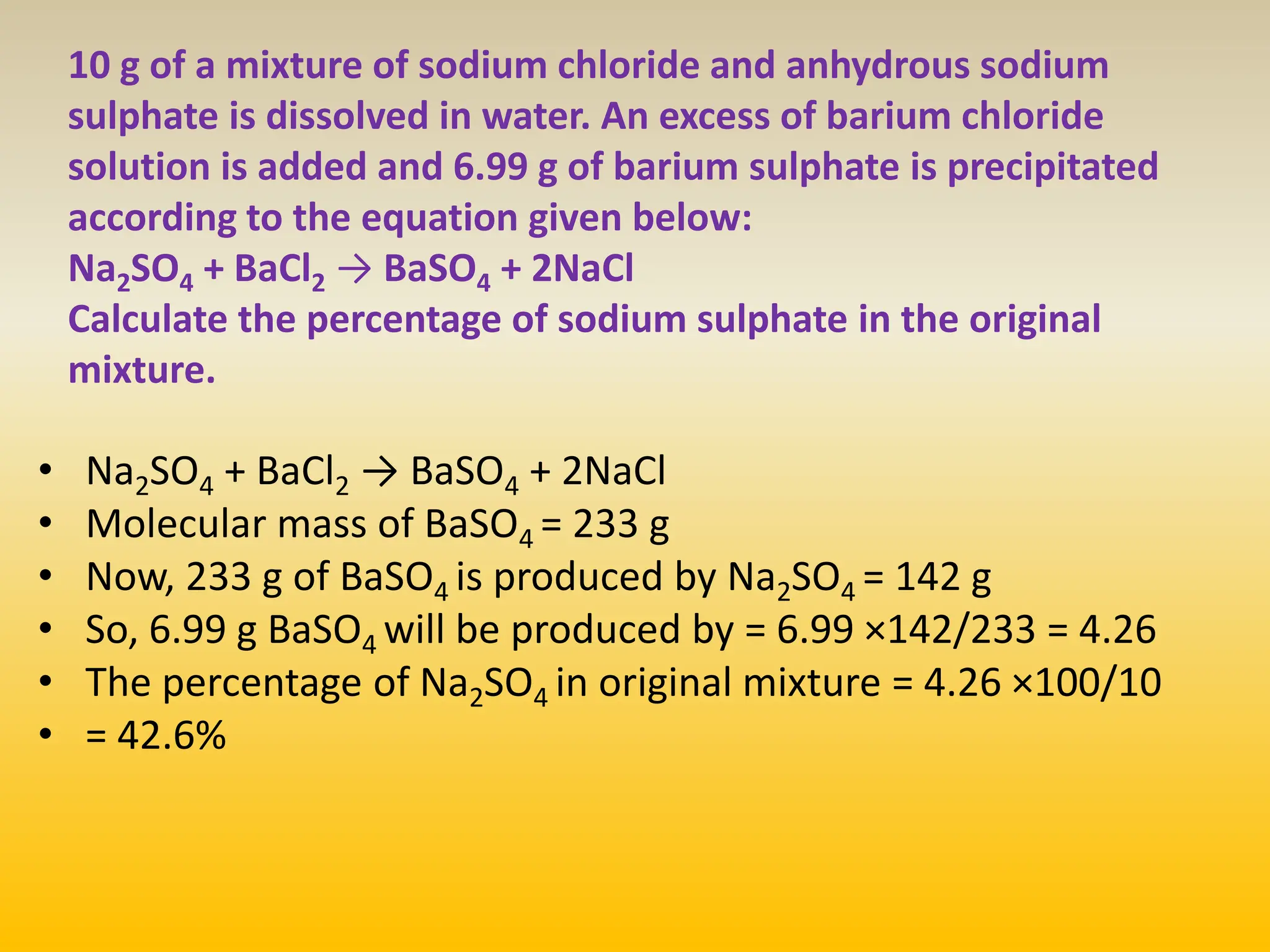 10 g of a mixture of sodium chloride and anhydrous sodium
sulphate is dissolved in water. An excess of barium chloride
solution is added and 6.99 g of barium sulphate is precipitated
according to the equation given below:
Na2SO4 + BaCl2 → BaSO4 + 2NaCl
Calculate the percentage of sodium sulphate in the original
mixture.
• Na2SO4 + BaCl2 → BaSO4 + 2NaCl
• Molecular mass of BaSO4 = 233 g
• Now, 233 g of BaSO4 is produced by Na2SO4 = 142 g
• So, 6.99 g BaSO4 will be produced by = 6.99 ×142/233 = 4.26
• The percentage of Na2SO4 in original mixture = 4.26 ×100/10
• = 42.6%
 
