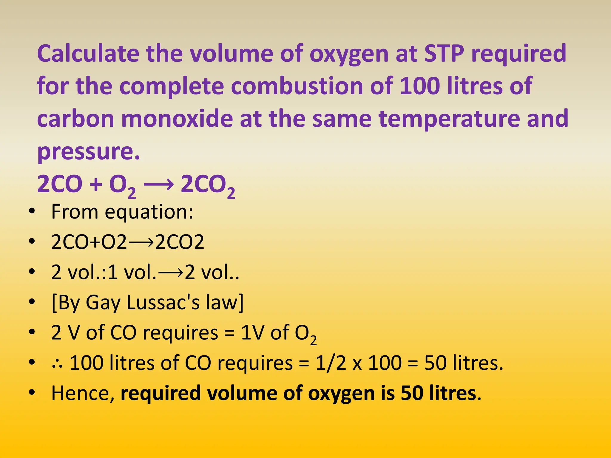 Calculate the volume of oxygen at STP required
for the complete combustion of 100 litres of
carbon monoxide at the same temperature and
pressure.
2CO + O2 ⟶ 2CO2
• From equation:
• 2CO+O2⟶2CO2
• 2 vol.:1 vol.⟶2 vol..
• [By Gay Lussac's law]
• 2 V of CO requires = 1V of O2
• ∴ 100 litres of CO requires = 1/2​ x 100 = 50 litres.
• Hence, required volume of oxygen is 50 litres.
 