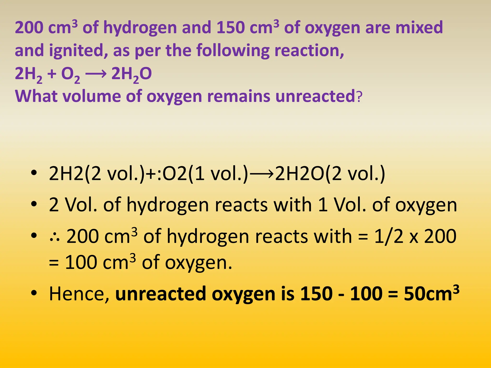 200 cm3 of hydrogen and 150 cm3 of oxygen are mixed
and ignited, as per the following reaction,
2H2 + O2 ⟶ 2H2O
What volume of oxygen remains unreacted?
• 2H2​(2 vol.)​+:​O2​(1 vol.​)⟶2H2​O(2 vol.​)
• 2 Vol. of hydrogen reacts with 1 Vol. of oxygen
• ∴ 200 cm3 of hydrogen reacts with = 1/2​ x 200
= 100 cm3 of oxygen.
• Hence, unreacted oxygen is 150 - 100 = 50cm3
 