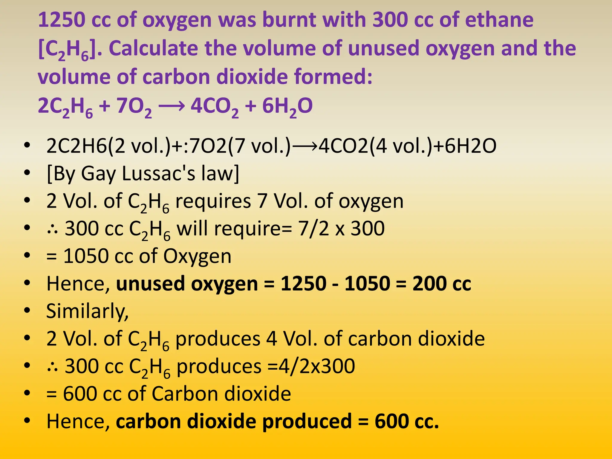 1250 cc of oxygen was burnt with 300 cc of ethane
[C2H6]. Calculate the volume of unused oxygen and the
volume of carbon dioxide formed:
2C2H6 + 7O2 ⟶ 4CO2 + 6H2O
• 2C2​H6​(2 vol.)​+:​7O2​(7 vol.)⟶4CO2​(4 vol.)​+​6H2​O
• [By Gay Lussac's law]
• 2 Vol. of C2H6 requires 7 Vol. of oxygen
• ∴ 300 cc C2H6 will require= 7/2​ x 300
• = 1050 cc of Oxygen
• Hence, unused oxygen = 1250 - 1050 = 200 cc
• Similarly,
• 2 Vol. of C2H6 produces 4 Vol. of carbon dioxide
• ∴ 300 cc C2H6 produces =4/2x300
• = 600 cc of Carbon dioxide
• Hence, carbon dioxide produced = 600 cc.
 