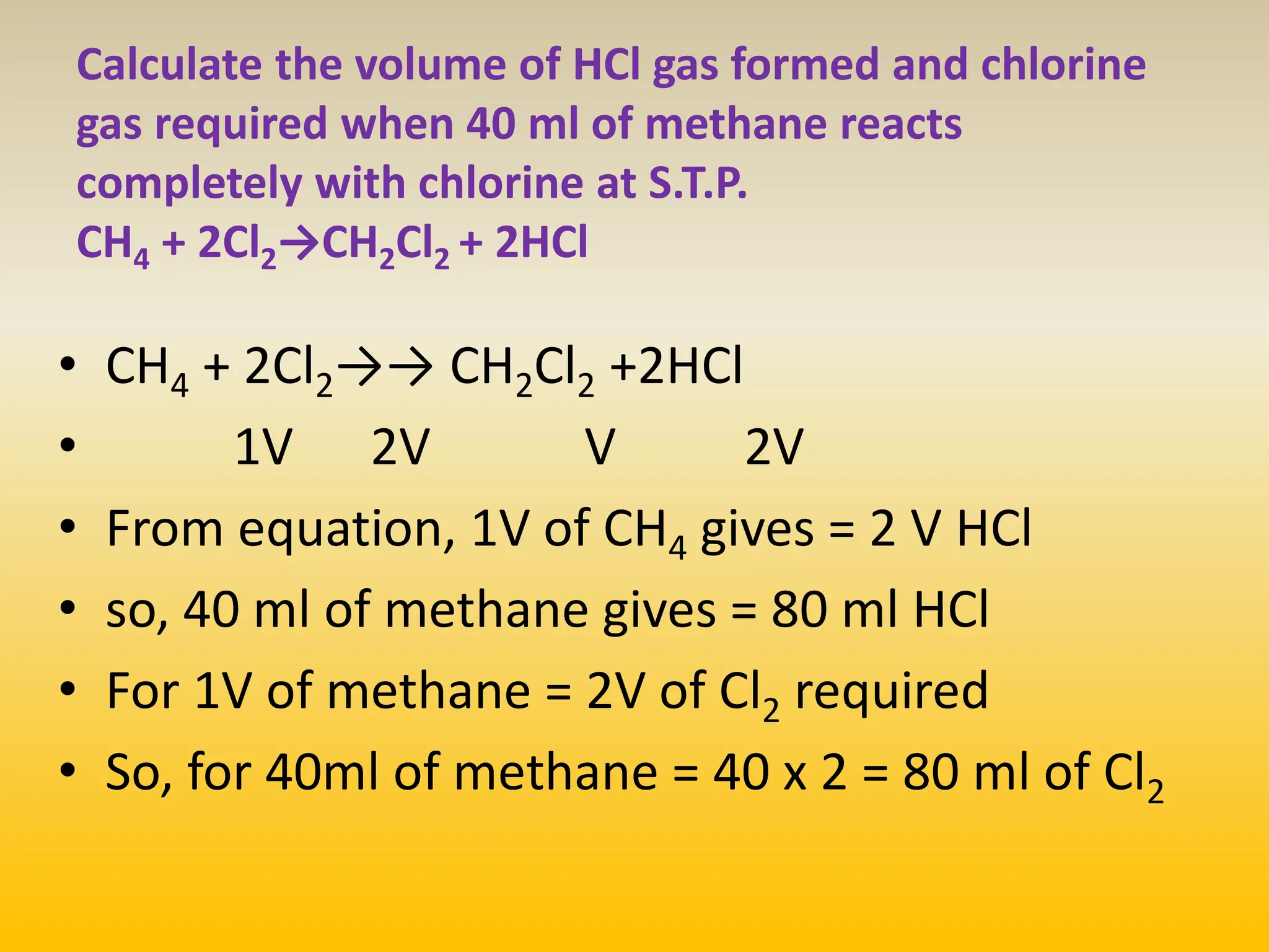 • CH4 + 2Cl2→→ CH2Cl2 +2HCl
• 1V 2V V 2V
• From equation, 1V of CH4 gives = 2 V HCl
• so, 40 ml of methane gives = 80 ml HCl
• For 1V of methane = 2V of Cl2 required
• So, for 40ml of methane = 40 x 2 = 80 ml of Cl2
Calculate the volume of HCl gas formed and chlorine
gas required when 40 ml of methane reacts
completely with chlorine at S.T.P.
CH4 + 2Cl2→CH2Cl2 + 2HCl
 