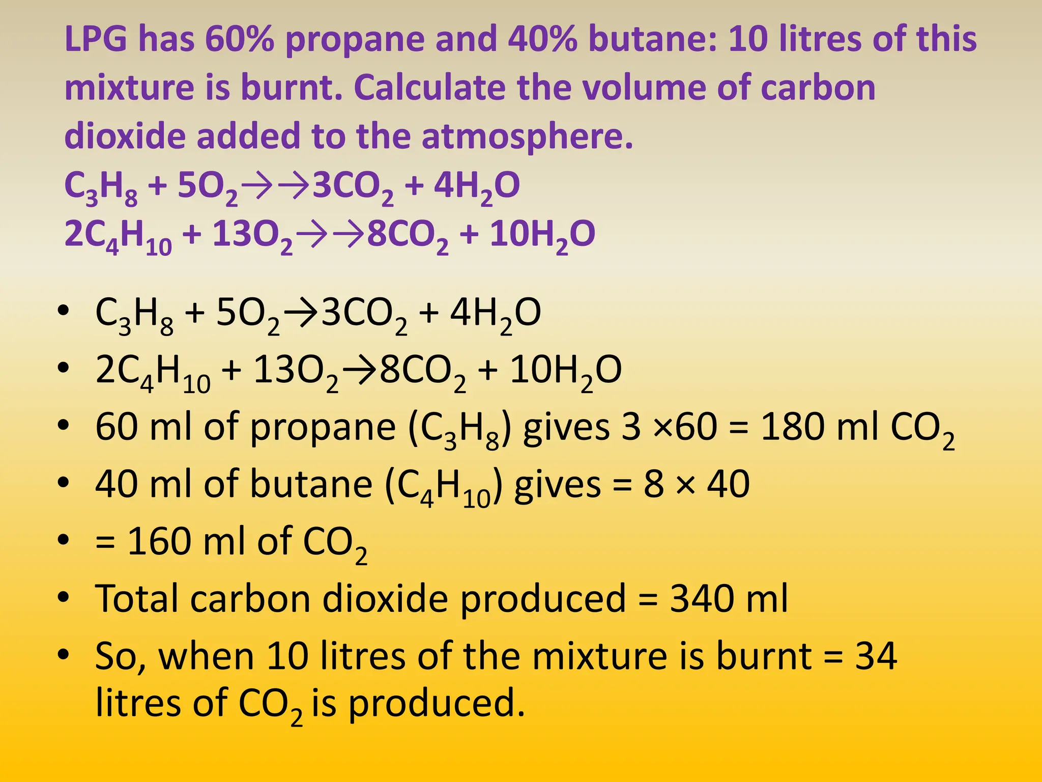 LPG has 60% propane and 40% butane: 10 litres of this
mixture is burnt. Calculate the volume of carbon
dioxide added to the atmosphere.
C3H8 + 5O2→→3CO2 + 4H2O
2C4H10 + 13O2→→8CO2 + 10H2O
• C3H8 + 5O2→3CO2 + 4H2O
• 2C4H10 + 13O2→8CO2 + 10H2O
• 60 ml of propane (C3H8) gives 3 ×60 = 180 ml CO2
• 40 ml of butane (C4H10) gives = 8 × 40
• = 160 ml of CO2
• Total carbon dioxide produced = 340 ml
• So, when 10 litres of the mixture is burnt = 34
litres of CO2 is produced.
 