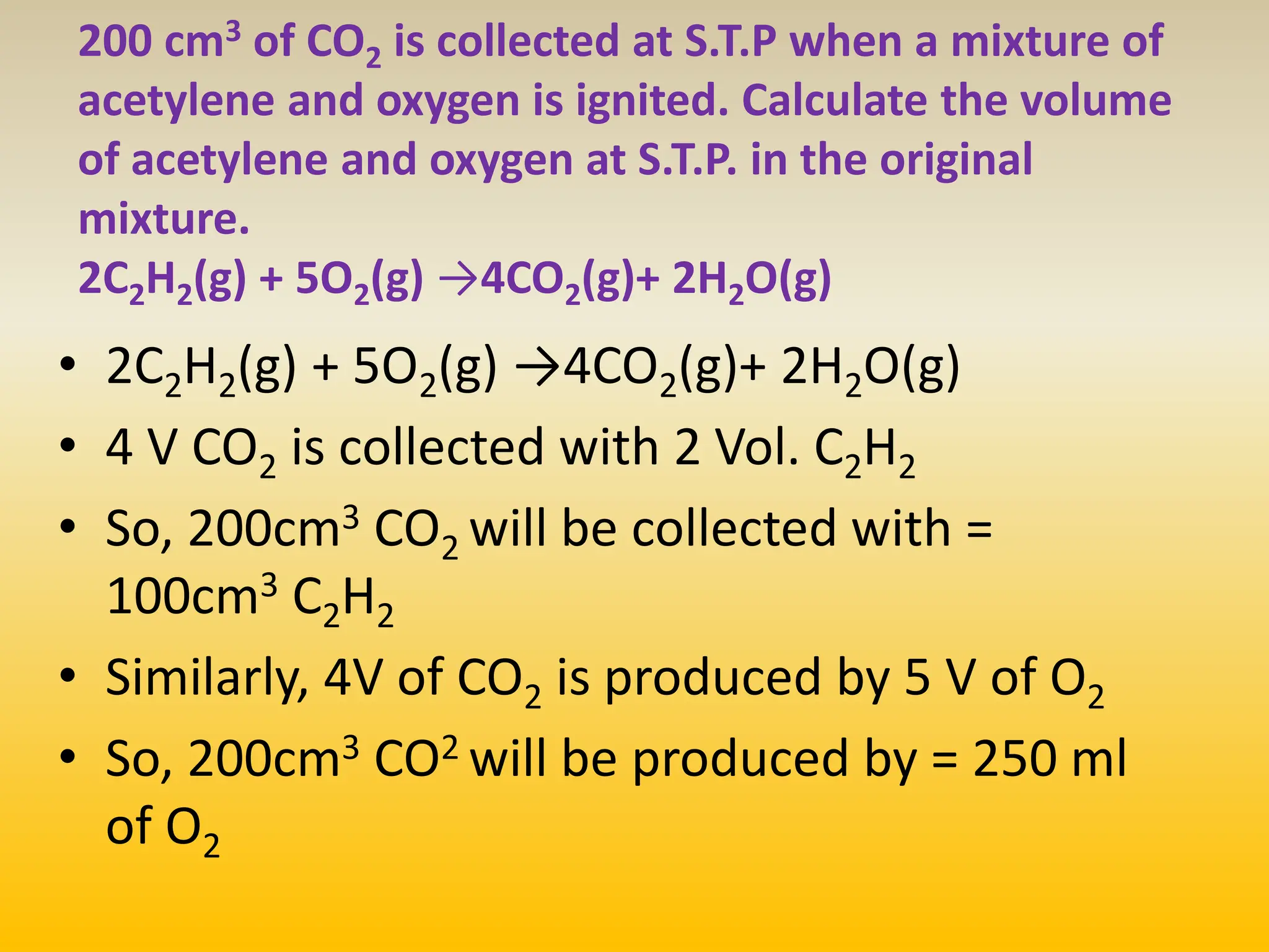 200 cm3 of CO2 is collected at S.T.P when a mixture of
acetylene and oxygen is ignited. Calculate the volume
of acetylene and oxygen at S.T.P. in the original
mixture.
2C2H2(g) + 5O2(g) →4CO2(g)+ 2H2O(g)
• 2C2H2(g) + 5O2(g) →4CO2(g)+ 2H2O(g)
• 4 V CO2 is collected with 2 Vol. C2H2
• So, 200cm3 CO2 will be collected with =
100cm3 C2H2
• Similarly, 4V of CO2 is produced by 5 V of O2
• So, 200cm3 CO2 will be produced by = 250 ml
of O2
 
