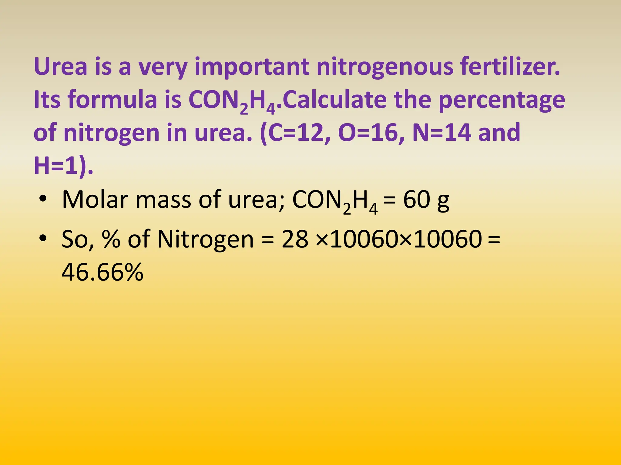 Urea is a very important nitrogenous fertilizer.
Its formula is CON2H4.Calculate the percentage
of nitrogen in urea. (C=12, O=16, N=14 and
H=1).
• Molar mass of urea; CON2H4 = 60 g
• So, % of Nitrogen = 28 ×10060×10060 =
46.66%
 