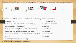 Direction I: Identify the names of each picture. Write your answer on your answer sheet.
Direction: Identify the names and uses of cleaning tools in each item.
COLUMN A COLUMN B
1. It is used to hold water or any liquid a. vacuum cleaner
solution used in cleaning. b. broom
2. It is a cleaning tool commonly used to c. dustpan
scoop the dirt and wastes on the floor. d. bucket
3. used to clean and maintain non-carpeted e. floor buffer
floors f. gloves
4. An implement for sweeping.
5. A device which uses an air pump.
4
3
2
1 5
 
