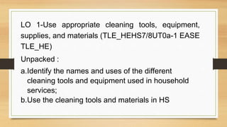 LO 1-Use appropriate cleaning tools, equipment,
supplies, and materials (TLE_HEHS7/8UT0a-1 EASE
TLE_HE)
Unpacked :
a.Identify the names and uses of the different
cleaning tools and equipment used in household
services;
b.Use the cleaning tools and materials in HS
 