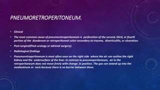 PNEUMORETROPERITONEUM.
• Clinical
• The most common cause of pneumoretroperitoneum is perforation of the second, third, or fourth
portion of the duodenum or retroperitoneal colon secondary to trauma, diverticulitis, or ulceration.
• Post-surgical(Post-urology or adrenal surgery).
• Radiological findings
• Pneumoretroperitoneum is most often seen on the right side where the air can outline the right
kidney and the undersurface of the liver. In contrast to pneumoperitoneum, air in the
retroperitoneum does not move freely with change in position. The gas can extend up into the
mediastinum or neck because there is no barrier between them.
 