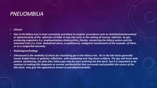 PNEUOMBILIA
• Clinical
• Gas in the biliary tree is most commonly secondary to surgical procedures such as choledochoenterostomy
or sphincterotmy of the sphincter of Oddi. It may also arise in the setting of trauma, infection by gas
producing organisms (i.e. emphysematous cholecystitis), fistulas connecting the biliary system and the
intestinal tract (i.e. from dudodenal ulcers, or gallstones), malignant involvement of the ampulla of Vater,
or as a congenital anomaly.
• Radiological findings
• Ultrasound is the modality of choice for visualizing gas in the biliary tree. Air in the bile ducts generally
causes bright linear or globular reflections with shadowing and ring-down artifacts. The gas will move with
patient positioning. On plain film, biliary gas may be seen outlining the bile ducts but it is important to be
cautious in making this diagnosis as normal periductal fat that surrounds and parallels the course of the
bile ducts may give the appearance known as pseudopneumobilia.
 