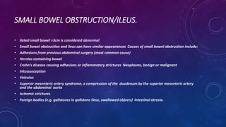 SMALL BOWEL OBSTRUCTION/ILEUS.
• ilated small bowel >3cm is considered abnormal
• Small bowel obstruction and ileus can have similar appearances Causes of small bowel obstruction include:
• Adhesions from previous abdominal surgery (most common cause)
• Hernias containing bowel
• Crohn's disease causing adhesions or inflammatory strictures Neoplasms, benign or malignant
• Intussusception
• Volvulus
• Superior mesenteric artery syndrome, a compression of the duodenum by the superior mesenteric artery
and the abdominal aorta
• Ischemic strictures
• Foreign bodies (e.g. gallstones in gallstone ileus, swallowed objects) Intestinal atresia.
 