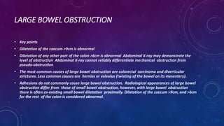 LARGE BOWEL OBSTRUCTION
• Key points
• Dilatation of the caecum >9cm is abnormal
• Dilatation of any other part of the colon >6cm is abnormal Abdominal X-ray may demonstrate the
level of obstruction Abdominal X-ray cannot reliably differentiate mechanical obstruction from
pseudo-obstruction
• The most common causes of large bowel obstruction are colorectal carcinoma and diverticular
strictures. Less common causes are hernias or volvulus (twisting of the bowel on its mesentery).
• Adhesions do not commonly cause large bowel obstruction. Radiological appearances of large bowel
obstruction differ from those of small bowel obstruction, however, with large bowel obstruction
there is often co-existing small bowel dilatation proximally. Dilatation of the caecum >9cm, and >6cm
for the rest of the colon is considered abnormal.
 