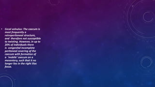• Cecal volvulus: The caecum is
most frequently a
retroperitoneal structure,
and therefore not susceptible
to twisting. However, in up to
20% of individuals there
is congenital incomplete
peritoneal covering of the
caecum with formation of
a 'mobile' caecum on a
mesentery, such that it no
longer lies in the right iliac
fossa.
 