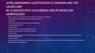 INTRA-ABDOMINAL CALCIFICATION IS COMMON AND THE
CAUSES MAY
BE CLASSIFIED INTO FOUR BROAD GROUPS BASED ON
MORPHOLOGY:
• Stones: renal stones, ureteric stones, bladder stones, gallstones pancreatic ductal calcification
• nodal calcification: most commonly from treated lymphoma, tuberculosis or
• histoplasmosis
• Phlebolith, appendicolith, calcified granuloma failed renal transplant
• encapsulating peritoneal sclerosis
• Conduit calcification
• Calcification within the walls of any fluid-filled hollow tube:
• abdominal aorta, pancreatic duct, ductus deferens, large veins
• Cystic calcification
• Calcification in the wall of a mass such as a cyst, pseudocyst or aneurysm. simple serous cysts, Aneurysms, echinococcal cysts, hematoma, 'porcelain' gallbladder,
calcified appendiceal mucocele
• Solid mass calcification
• mesenteric nodes, adrenal calcifications, uterine fibroids Primary tumours, e.g. ovarian dermoid, metastases, adenoma Spleen (autosplenectomy in sickle cell disease)
• Renal tuberculosis with autonephrectomy
 