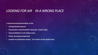 LOOKING FOR AIR IN A WRONG PLACE
1-pneumoretroperitoneal(air at the
• retroperitoneal space).
• Pneumatosis intestinalis(Air along the bowel wall).
• Pneumobilia(air at the biliary tree).
• Portal venoupneumoperiton
• eum(air at peritoneal cavity). 2-Ps air(air at the portal vein).
 