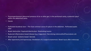 • Pneumoperitoneum (abnormal presence of air or other gas) in the peritoneal cavity, a potential space
within the abdominal cavity.
• Causes
• Perforated duodenal ulcer – The most common cause of rupture in the abdomen. Perforated peptic
ulcer
• Bowel obstruction Ruptured diverticulum Penetrating trauma
• Ruptured inflammatory bowel disease (e.g. megacolon) Necrotizing enterocolitis/Pneumatosis coli.
• Bowel cancer Ischemic bowel Steroids
• After laparotomy and laparoscopy Breakdown of a surgical anastomosis Bowel injury after endoscopy
 