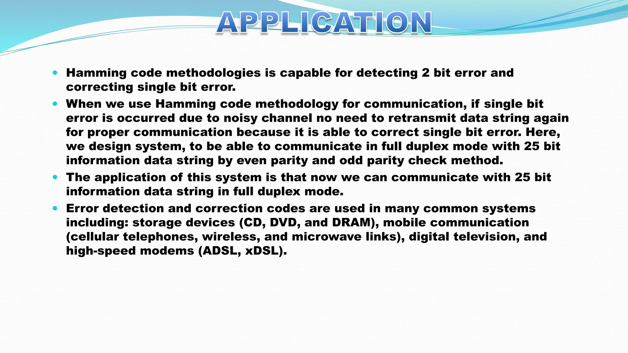  Hamming code methodologies is capable for detecting 2 bit error and correcting single bit error.  When we use Hamming code methodology for communication, if single bit error is occurred due to noisy channel no need to retransmit data string again for proper communication because it is able to correct single bit error. Here, we design system, to be able to communicate in full duplex mode with 25 bit information data string by even parity and odd parity check method.  The application of this system is that now we can communicate with 25 bit information data string in full duplex mode.  Error detection and correction codes are used in many common systems including: storage devices (CD, DVD, and DRAM), mobile communication (cellular telephones, wireless, and microwave links), digital television, and high-speed modems (ADSL, xDSL). 