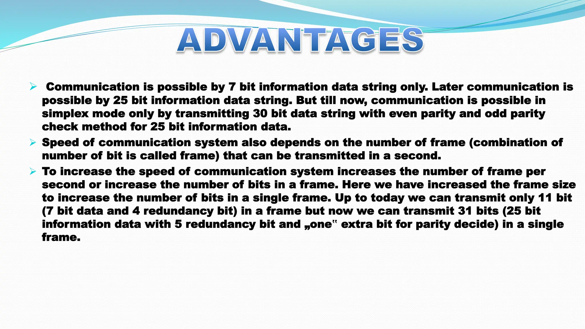  Communication is possible by 7 bit information data string only. Later communication is possible by 25 bit information data string. But till now, communication is possible in simplex mode only by transmitting 30 bit data string with even parity and odd parity check method for 25 bit information data.  Speed of communication system also depends on the number of frame (combination of number of bit is called frame) that can be transmitted in a second.  To increase the speed of communication system increases the number of frame per second or increase the number of bits in a frame. Here we have increased the frame size to increase the number of bits in a single frame. Up to today we can transmit only 11 bit (7 bit data and 4 redundancy bit) in a frame but now we can transmit 31 bits (25 bit information data with 5 redundancy bit and „one‟ extra bit for parity decide) in a single frame. 