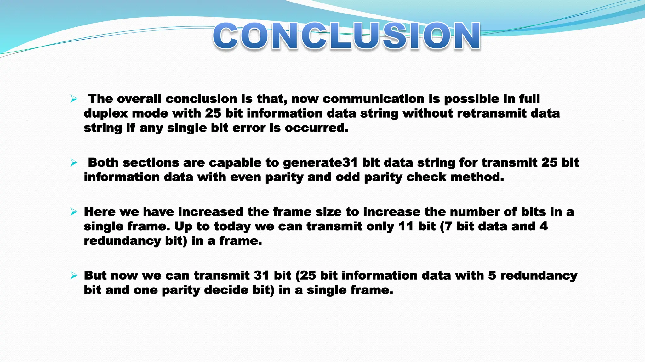  The overall conclusion is that, now communication is possible in full duplex mode with 25 bit information data string without retransmit data string if any single bit error is occurred.  Both sections are capable to generate31 bit data string for transmit 25 bit information data with even parity and odd parity check method.  Here we have increased the frame size to increase the number of bits in a single frame. Up to today we can transmit only 11 bit (7 bit data and 4 redundancy bit) in a frame.  But now we can transmit 31 bit (25 bit information data with 5 redundancy bit and one parity decide bit) in a single frame. 