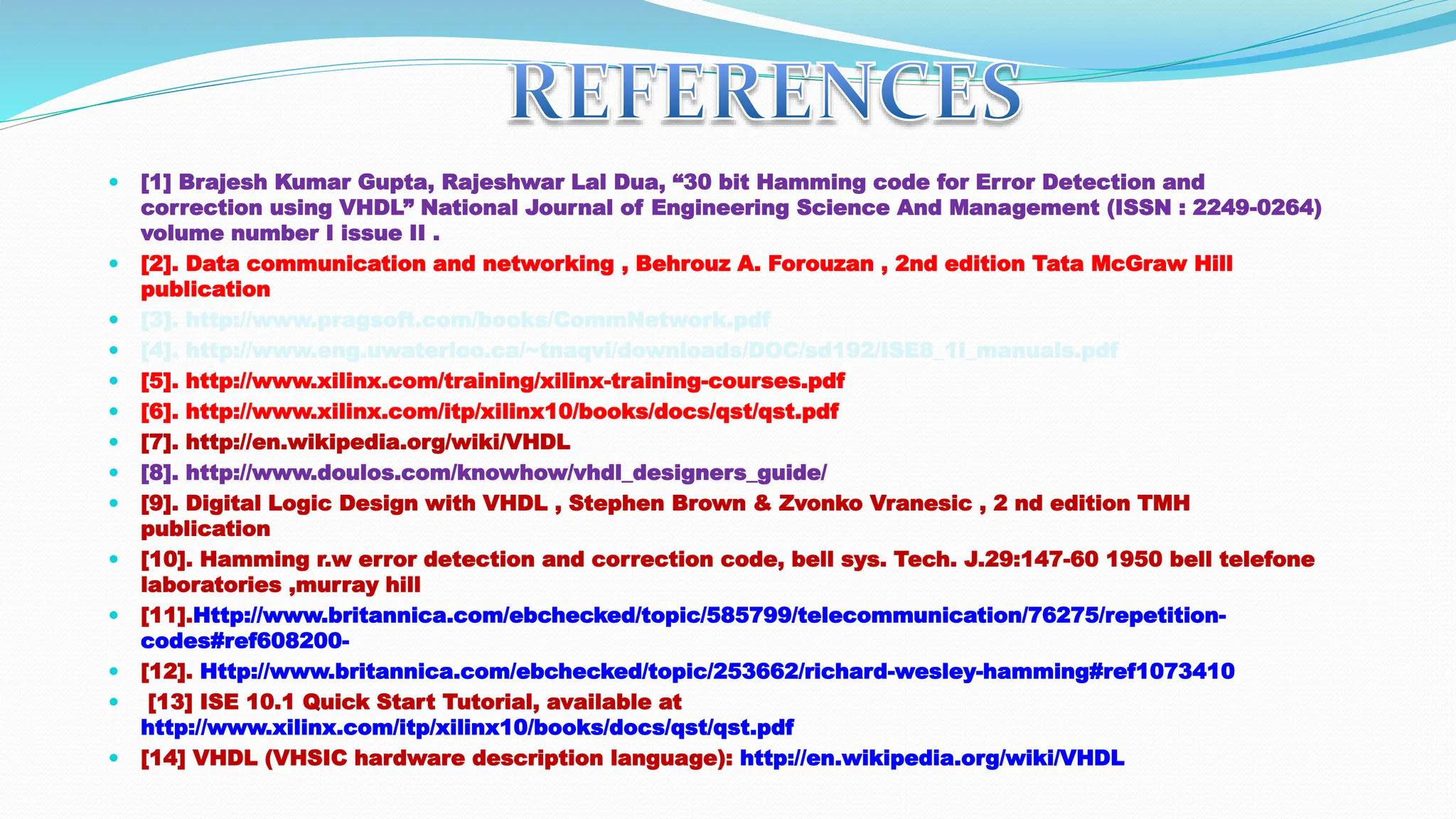  [1] Brajesh Kumar Gupta, Rajeshwar Lal Dua, “30 bit Hamming code for Error Detection and correction using VHDL” National Journal of Engineering Science And Management (ISSN : 2249-0264) volume number I issue II .  [2]. Data communication and networking , Behrouz A. Forouzan , 2nd edition Tata McGraw Hill publication  [3]. http://www.pragsoft.com/books/CommNetwork.pdf  [4]. http://www.eng.uwaterloo.ca/~tnaqvi/downloads/DOC/sd192/ISE8_1i_manuals.pdf  [5]. http://www.xilinx.com/training/xilinx-training-courses.pdf  [6]. http://www.xilinx.com/itp/xilinx10/books/docs/qst/qst.pdf  [7]. http://en.wikipedia.org/wiki/VHDL  [8]. http://www.doulos.com/knowhow/vhdl_designers_guide/  [9]. Digital Logic Design with VHDL , Stephen Brown & Zvonko Vranesic , 2 nd edition TMH publication  [10]. Hamming r.w error detection and correction code, bell sys. Tech. J.29:147-60 1950 bell telefone laboratories ,murray hill  [11].Http://www.britannica.com/ebchecked/topic/585799/telecommunication/76275/repetition- codes#ref608200-  [12]. Http://www.britannica.com/ebchecked/topic/253662/richard-wesley-hamming#ref1073410  [13] ISE 10.1 Quick Start Tutorial, available at http://www.xilinx.com/itp/xilinx10/books/docs/qst/qst.pdf  [14] VHDL (VHSIC hardware description language): http://en.wikipedia.org/wiki/VHDL 