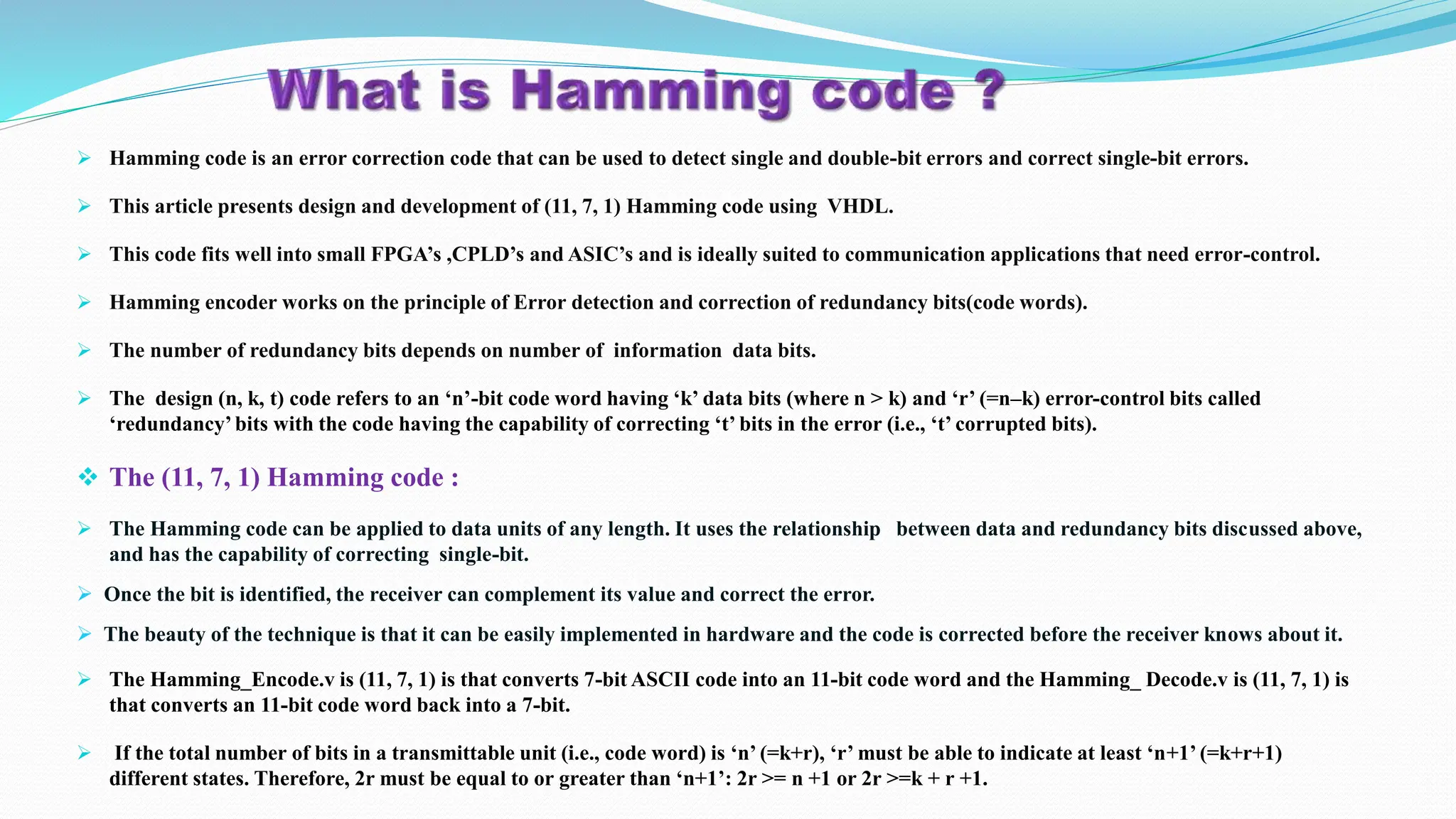  Hamming code is an error correction code that can be used to detect single and double-bit errors and correct single-bit errors.  This article presents design and development of (11, 7, 1) Hamming code using VHDL.  This code fits well into small FPGA’s ,CPLD’s and ASIC’s and is ideally suited to communication applications that need error-control.  Hamming encoder works on the principle of Error detection and correction of redundancy bits(code words).  The number of redundancy bits depends on number of information data bits.  The design (n, k, t) code refers to an ‘n’-bit code word having ‘k’ data bits (where n > k) and ‘r’ (=n–k) error-control bits called ‘redundancy’bits with the code having the capability of correcting ‘t’ bits in the error (i.e., ‘t’ corrupted bits).  The (11, 7, 1) Hamming code :  The Hamming code can be applied to data units of any length. It uses the relationship between data and redundancy bits discussed above, and has the capability of correcting single-bit.  Once the bit is identified, the receiver can complement its value and correct the error.  The beauty of the technique is that it can be easily implemented in hardware and the code is corrected before the receiver knows about it.  The Hamming_Encode.v is (11, 7, 1) is that converts 7-bit ASCII code into an 11-bit code word and the Hamming_ Decode.v is (11, 7, 1) is that converts an 11-bit code word back into a 7-bit.  If the total number of bits in a transmittable unit (i.e., code word) is ‘n’ (=k+r), ‘r’ must be able to indicate at least ‘n+1’ (=k+r+1) different states. Therefore, 2r must be equal to or greater than ‘n+1’: 2r >= n +1 or 2r >=k + r +1. 