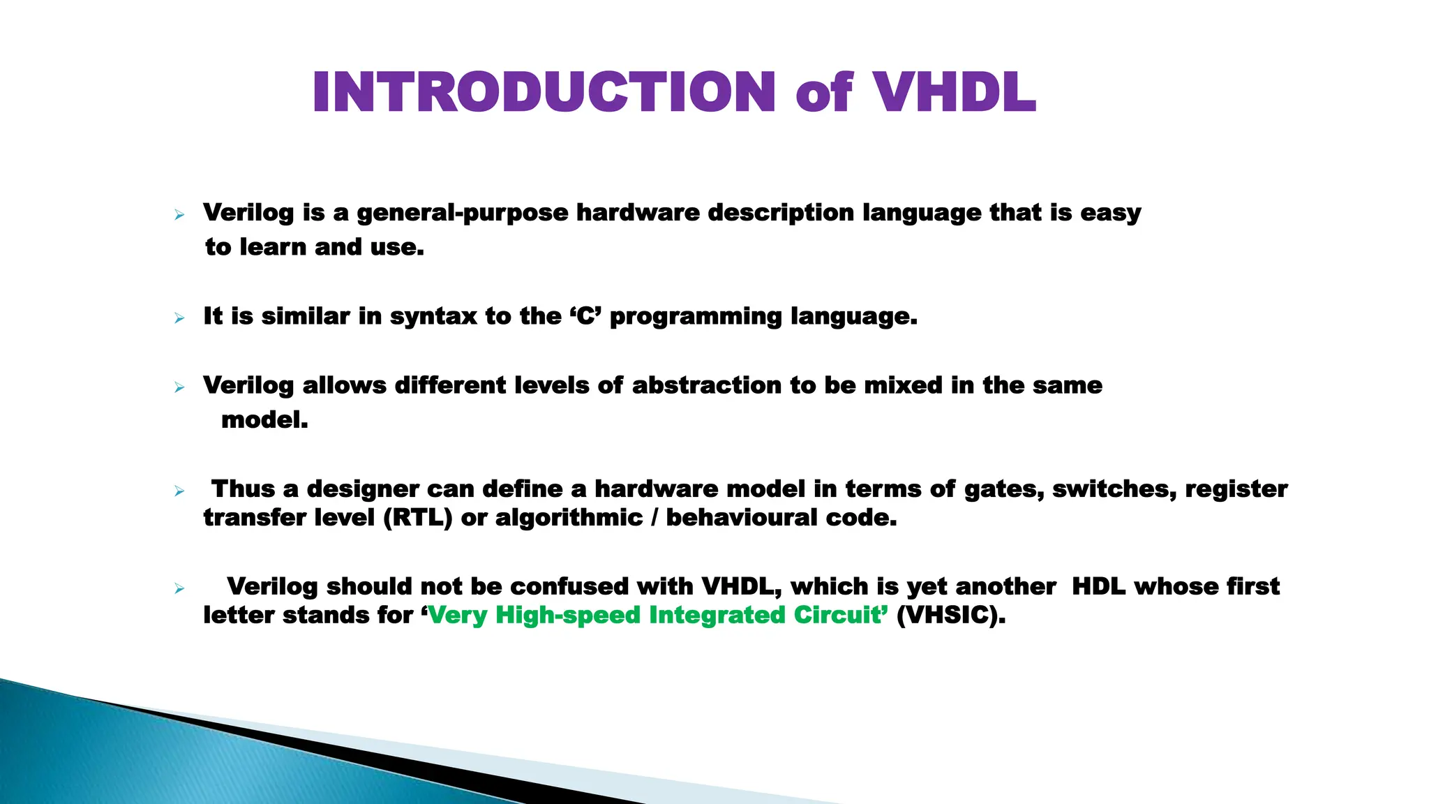  Verilog is a general-purpose hardware description language that is easy to learn and use.  It is similar in syntax to the ‘C’ programming language.  Verilog allows different levels of abstraction to be mixed in the same model.  Thus a designer can define a hardware model in terms of gates, switches, register transfer level (RTL) or algorithmic / behavioural code.  Verilog should not be confused with VHDL, which is yet another HDL whose first letter stands for ‘Very High-speed Integrated Circuit’ (VHSIC). INTRODUCTION of VHDL 