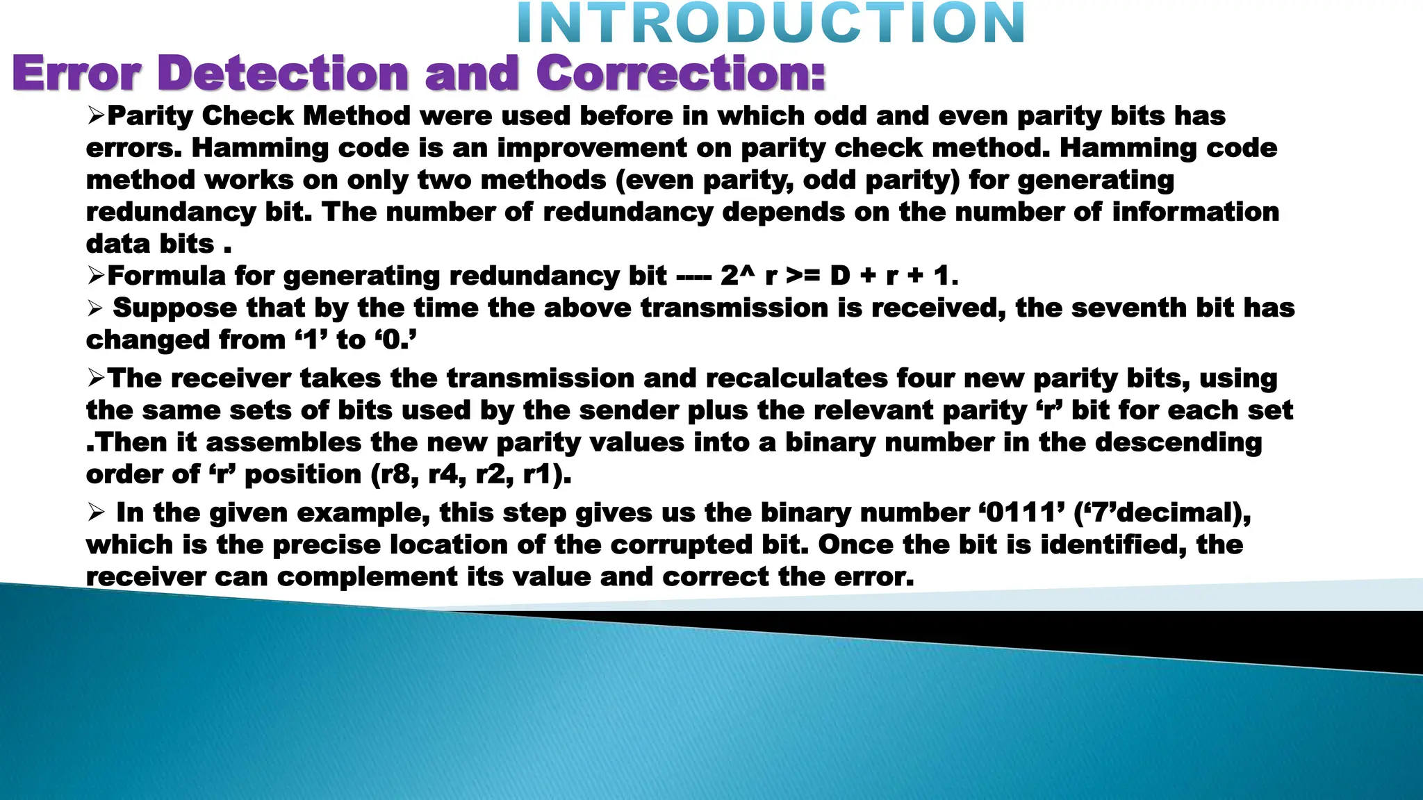 Error Detection and Correction: Parity Check Method were used before in which odd and even parity bits has errors. Hamming code is an improvement on parity check method. Hamming code method works on only two methods (even parity, odd parity) for generating redundancy bit. The number of redundancy depends on the number of information data bits . Formula for generating redundancy bit ---- 2^ r >= D + r + 1.  Suppose that by the time the above transmission is received, the seventh bit has changed from ‘1’ to ‘0.’ The receiver takes the transmission and recalculates four new parity bits, using the same sets of bits used by the sender plus the relevant parity ‘r’ bit for each set .Then it assembles the new parity values into a binary number in the descending order of ‘r’ position (r8, r4, r2, r1).  In the given example, this step gives us the binary number ‘0111’ (‘7’decimal), which is the precise location of the corrupted bit. Once the bit is identified, the receiver can complement its value and correct the error. 