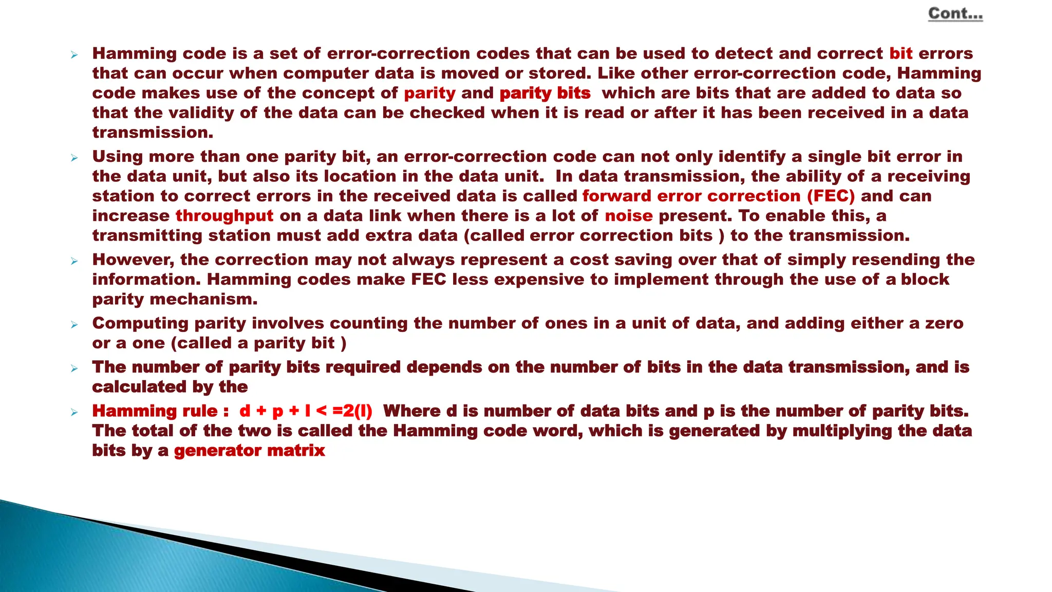  Hamming code is a set of error-correction codes that can be used to detect and correct bit errors that can occur when computer data is moved or stored. Like other error-correction code, Hamming code makes use of the concept of parity and parity bits, which are bits that are added to data so that the validity of the data can be checked when it is read or after it has been received in a data transmission.  Using more than one parity bit, an error-correction code can not only identify a single bit error in the data unit, but also its location in the data unit. In data transmission, the ability of a receiving station to correct errors in the received data is called forward error correction (FEC) and can increase throughput on a data link when there is a lot of noise present. To enable this, a transmitting station must add extra data (called error correction bits ) to the transmission.  However, the correction may not always represent a cost saving over that of simply resending the information. Hamming codes make FEC less expensive to implement through the use of a block parity mechanism.  Computing parity involves counting the number of ones in a unit of data, and adding either a zero or a one (called a parity bit ) .  The number of parity bits required depends on the number of bits in the data transmission, and is calculated by the  Hamming rule : d + p + l < =2(l). Where d is number of data bits and p is the number of parity bits. The total of the two is called the Hamming code word, which is generated by multiplying the data bits by a generator matrix. 
