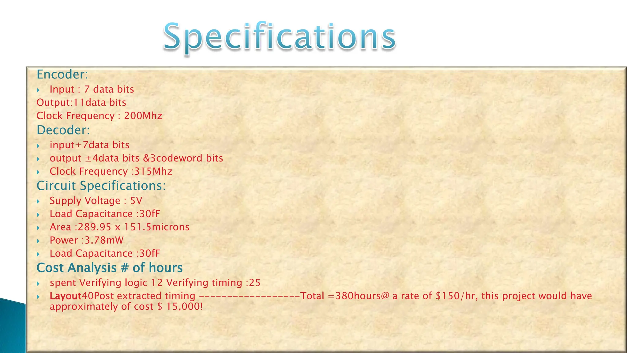 Encoder:  Input : 7 data bits Output:11data bits Clock Frequency : 200Mhz Decoder:  input±7data bits  output ±4data bits &3codeword bits  Clock Frequency :315Mhz Circuit Specifications:  Supply Voltage : 5V  Load Capacitance :30fF  Area :289.95 x 151.5microns  Power :3.78mW  Load Capacitance :30fF Cost Analysis # of hours  spent Verifying logic 12 Verifying timing :25  Layout40Post extracted timing ------------------Total =380hours@ a rate of $150/hr, this project would have approximately of cost $ 15,000! 