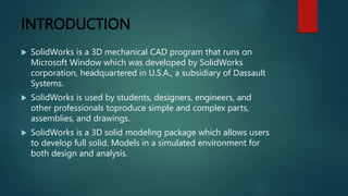 INTRODUCTION
 SolidWorks is a 3D mechanical CAD program that runs on
Microsoft Window which was developed by SolidWorks
corporation, headquartered in U.S.A., a subsidiary of Dassault
Systems.
 SolidWorks is used by students, designers, engineers, and
other professionals toproduce simple and complex parts,
assemblies, and drawings.
 SolidWorks is a 3D solid modeling package which allows users
to develop full solid. Models in a simulated environment for
both design and analysis.
 