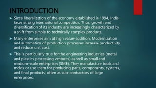 INTRODUCTION
 Since liberalization of the economy established in 1994, India
faces strong international competition. Thus, growth and
diversification of its industry are increasingly characterized by
a shift from simple to technically complex products.
 Many enterprises aim at high value-addition. Modernization
and automation of production processes increase productivity
and reduce unit cost.
 This is particularly true for the engineering industries (metal
and plastics processing ventures) as well as small and
medium-scale enterprises (SME). They manufacture tools and
molds or use them for producing parts, components, systems,
and final products, often as sub-contractors of large
enterprises.
 