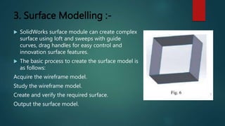 3. Surface Modelling :-
 SolidWorks surface module can create complex
surface using loft and sweeps with guide
curves, drag handles for easy control and
innovation surface features.
 The basic process to create the surface model is
as follows:
Acquire the wireframe model.
Study the wireframe model.
Create and verify the required surface.
Output the surface model.
 