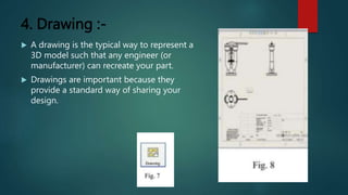 4. Drawing :-
 A drawing is the typical way to represent a
3D model such that any engineer (or
manufacturer) can recreate your part.
 Drawings are important because they
provide a standard way of sharing your
design.
 